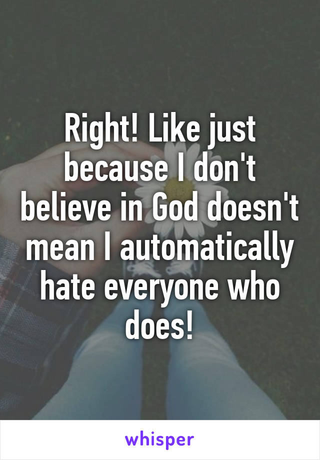 Right! Like just because I don't believe in God doesn't mean I automatically hate everyone who does!