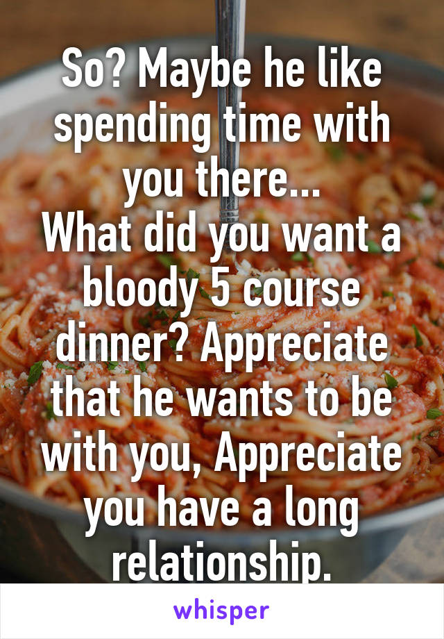 So? Maybe he like spending time with you there...
What did you want a bloody 5 course dinner? Appreciate that he wants to be with you, Appreciate you have a long relationship.