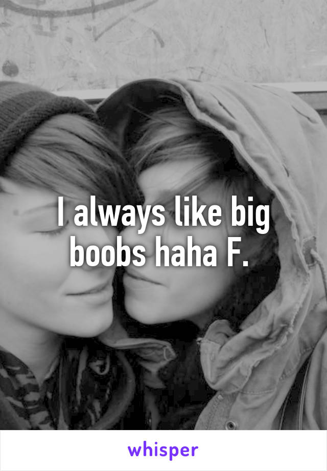 I always like big boobs haha F. 