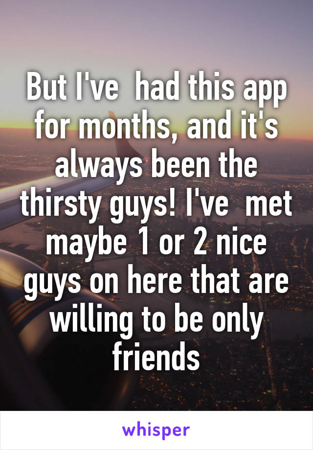 But I've  had this app for months, and it's always been the thirsty guys! I've  met maybe 1 or 2 nice guys on here that are willing to be only friends