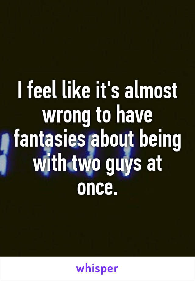 I feel like it's almost wrong to have fantasies about being with two guys at once.