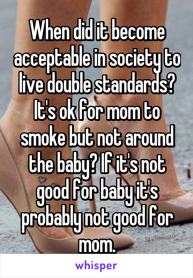 When did it become acceptable in society to live double standards? It's ok for mom to smoke but not around the baby? If it's not good for baby it's probably not good for mom.