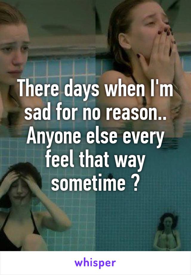 There days when I'm sad for no reason.. Anyone else every feel that way sometime ?