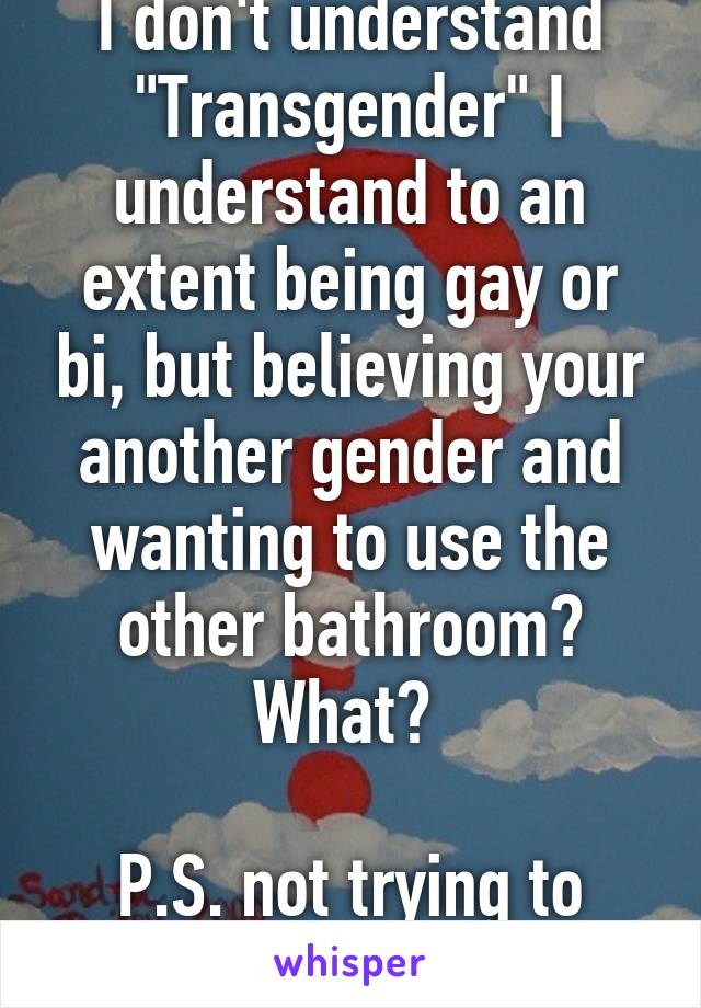 I don't understand "Transgender" I understand to an extent being gay or bi, but believing your another gender and wanting to use the other bathroom? What? 

P.S. not trying to bash or offend.