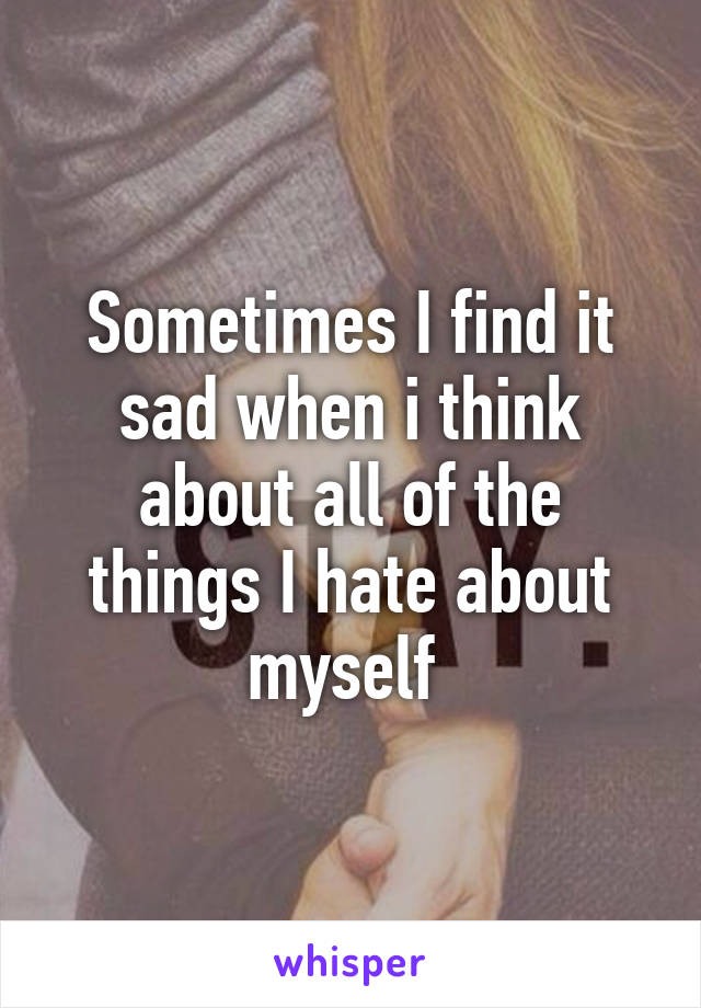 Sometimes I find it sad when i think about all of the things I hate about myself 