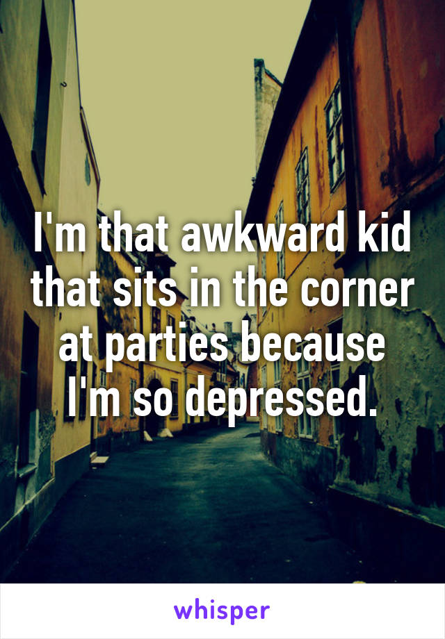 I'm that awkward kid that sits in the corner at parties because I'm so depressed.