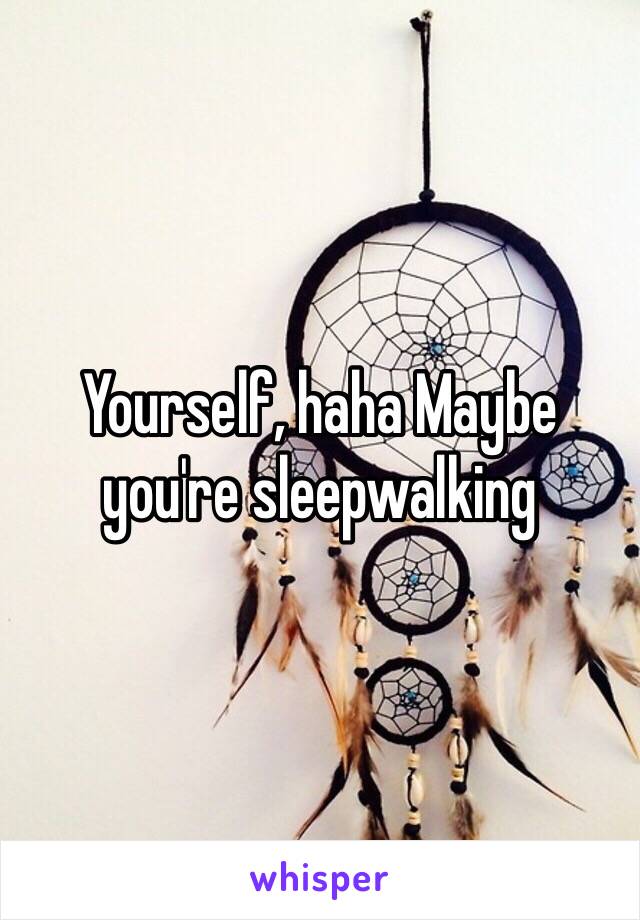 Yourself, haha Maybe you're sleepwalking