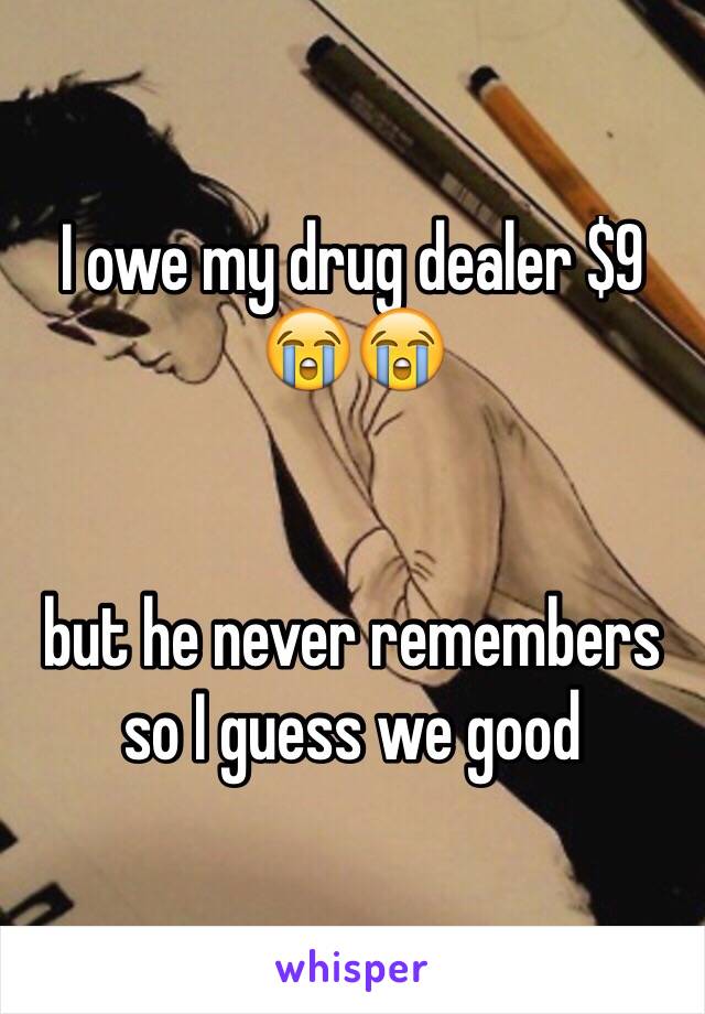 I owe my drug dealer $9 😭😭 


but he never remembers so I guess we good 