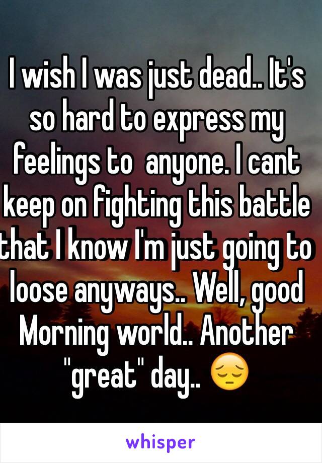 I wish I was just dead.. It's so hard to express my feelings to  anyone. I cant keep on fighting this battle that I know I'm just going to loose anyways.. Well, good Morning world.. Another "great" day.. 😔 