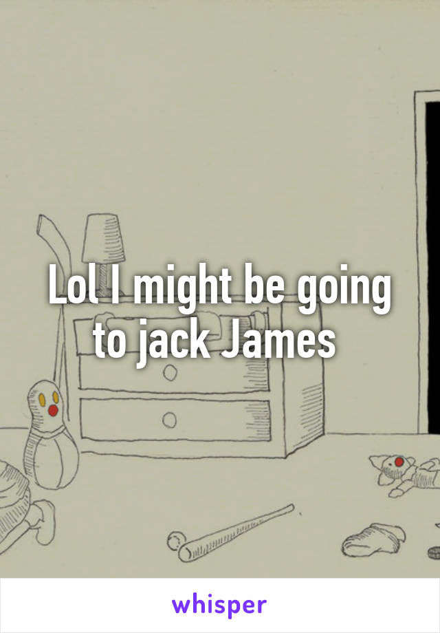 Lol I might be going to jack James 