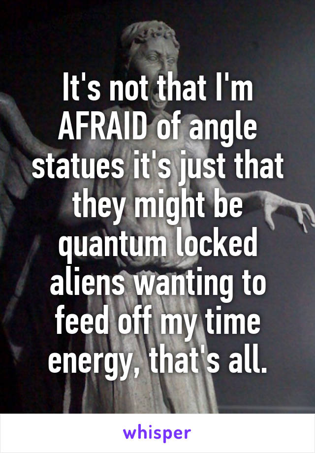 It's not that I'm AFRAID of angle statues it's just that they might be quantum locked aliens wanting to feed off my time energy, that's all.