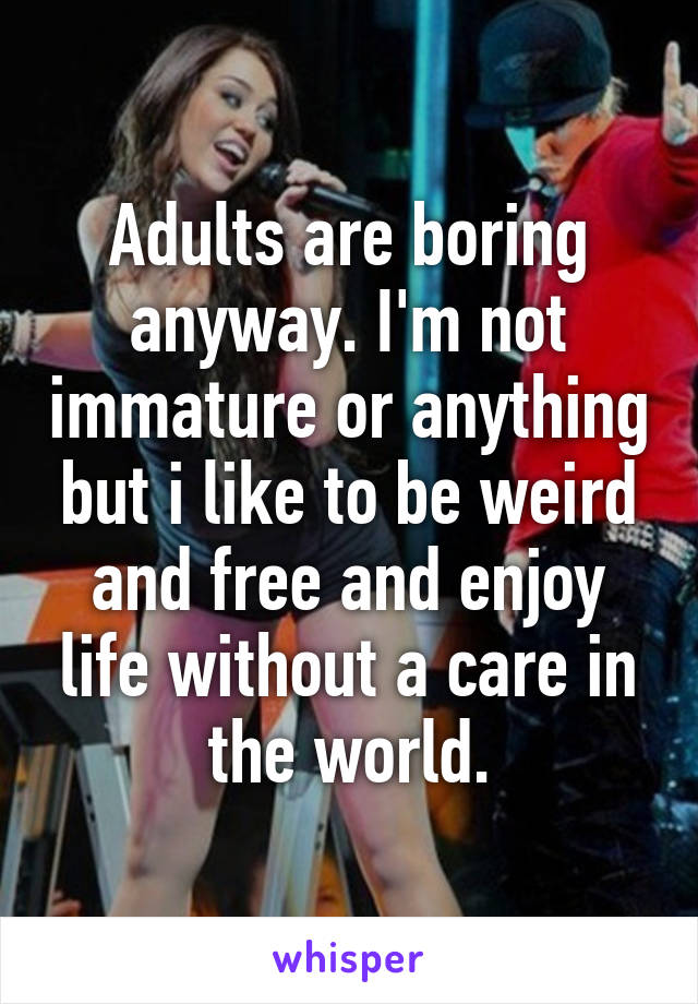 Adults are boring anyway. I'm not immature or anything but i like to be weird and free and enjoy life without a care in the world.