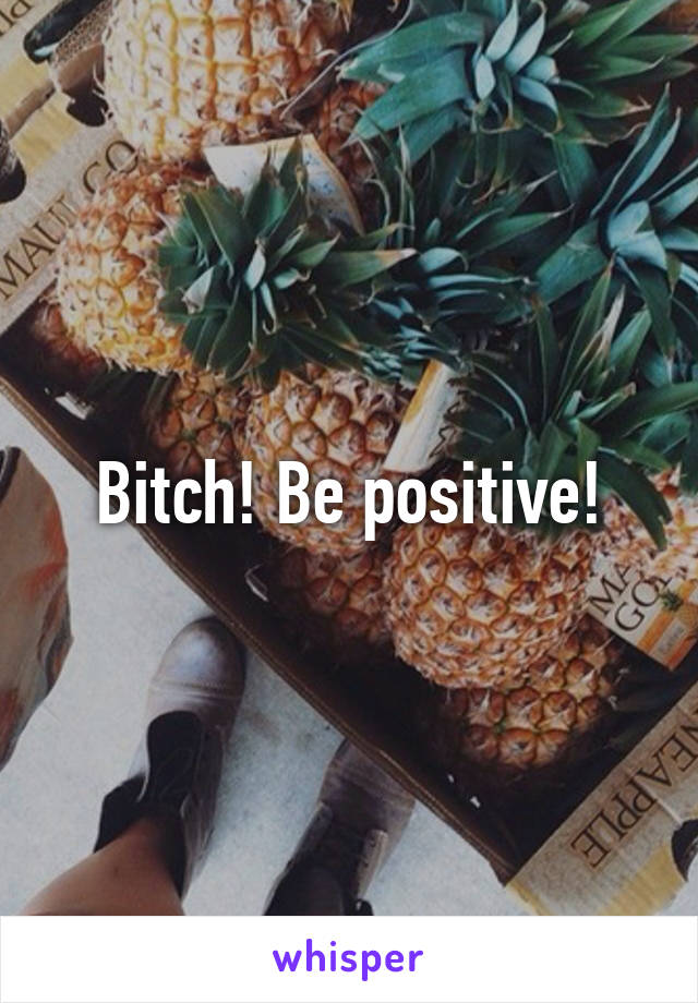 Bitch! Be positive!