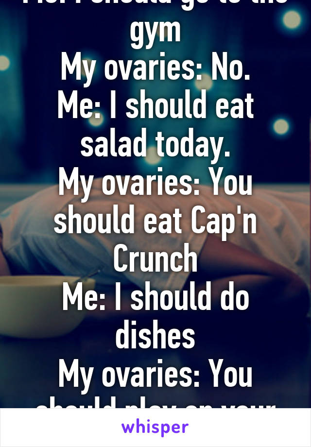 Me: I should go to the gym
My ovaries: No.
Me: I should eat salad today.
My ovaries: You should eat Cap'n Crunch
Me: I should do dishes
My ovaries: You should play on your phone