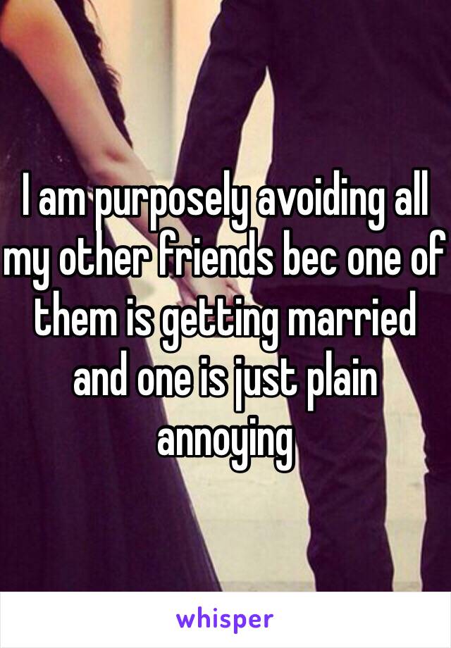 I am purposely avoiding all my other friends bec one of them is getting married and one is just plain annoying