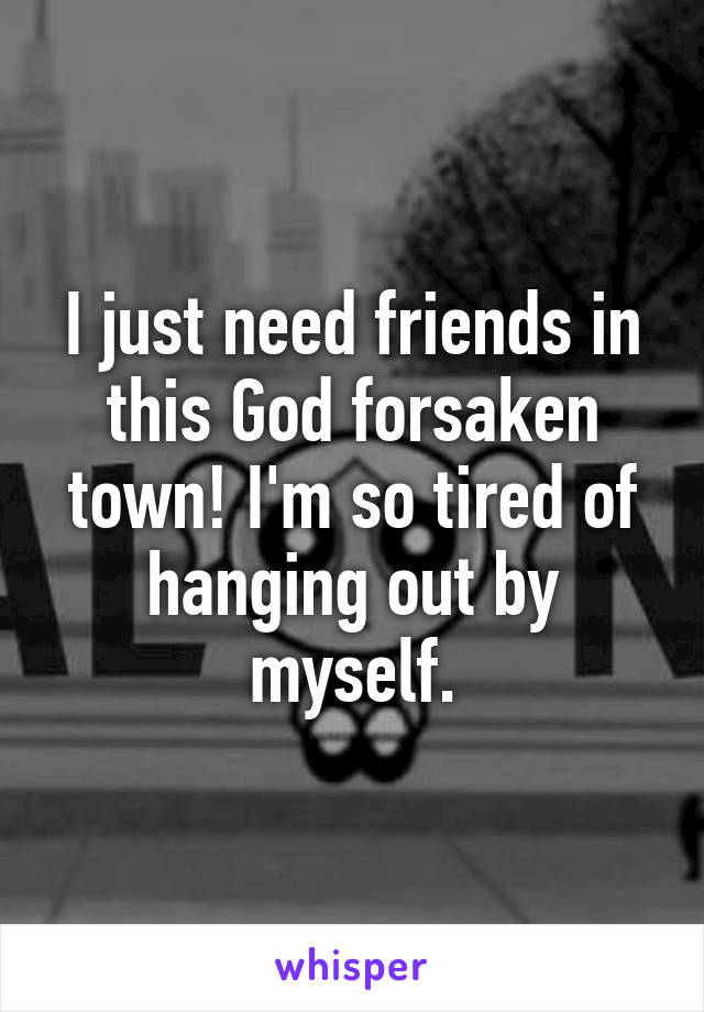 I just need friends in this God forsaken town! I'm so tired of hanging out by myself.