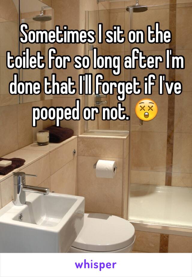 Sometimes I sit on the toilet for so long after I'm done that I'll forget if I've pooped or not. 😲