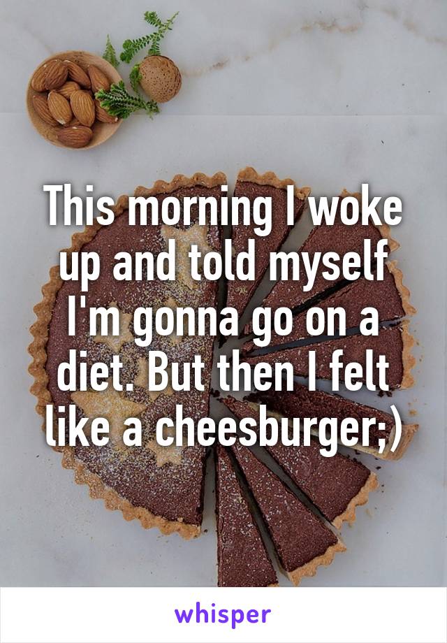 This morning I woke up and told myself I'm gonna go on a diet. But then I felt like a cheesburger;)