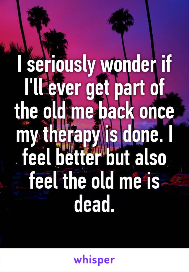 I seriously wonder if I'll ever get part of the old me back once my therapy is done. I feel better but also feel the old me is dead.