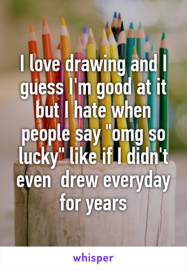 I love drawing and I guess I'm good at it but I hate when people say "omg so lucky" like if I didn't even  drew everyday for years