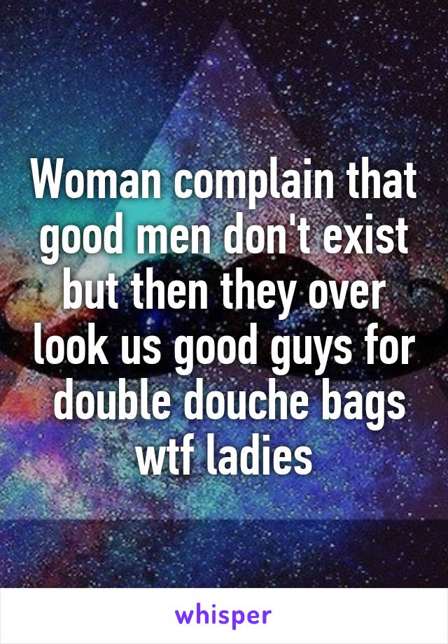 Woman complain that good men don't exist but then they over look us good guys for  double douche bags wtf ladies