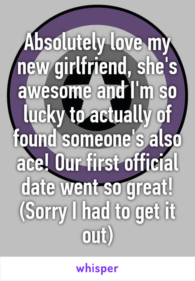 Absolutely love my new girlfriend, she's awesome and I'm so lucky to actually of found someone's also ace! Our first official date went so great! (Sorry I had to get it out)