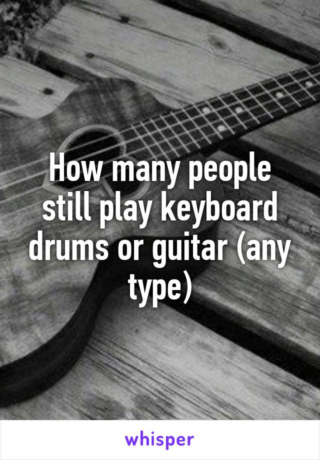 How many people still play keyboard drums or guitar (any type)