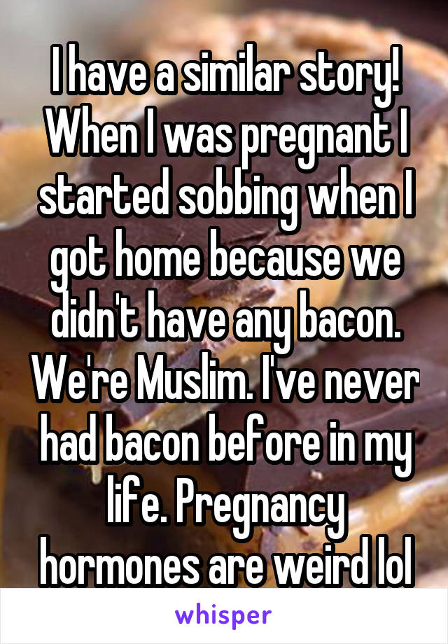 I have a similar story! When I was pregnant I started sobbing when I got home because we didn't have any bacon. We're Muslim. I've never had bacon before in my life. Pregnancy hormones are weird lol
