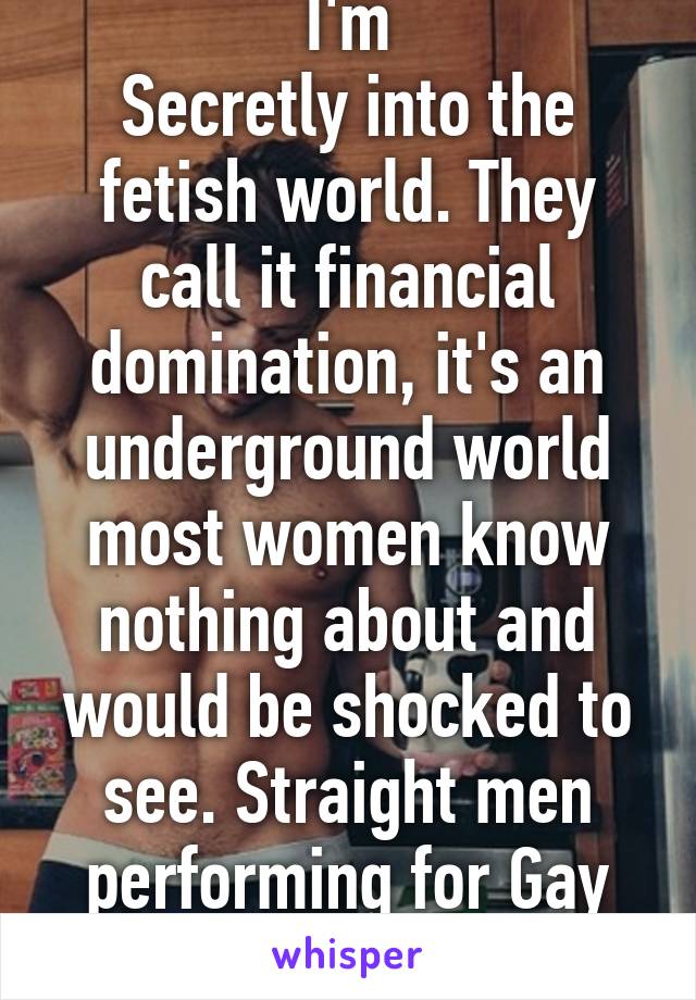 I'm
Secretly into the fetish world. They call it financial domination, it's an underground world most women know nothing about and would be shocked to see. Straight men performing for Gay men! 