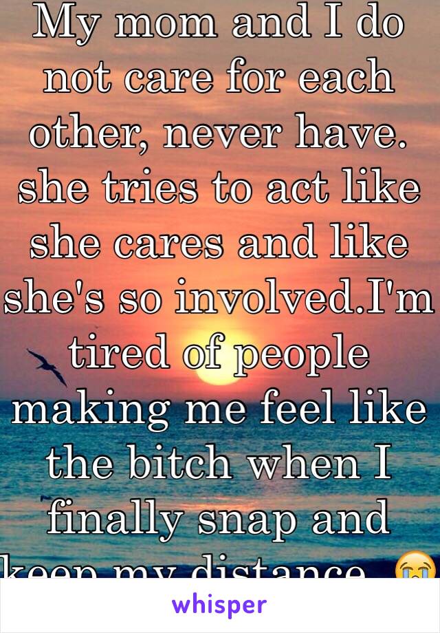 My mom and I do not care for each other, never have. she tries to act like she cares and like she's so involved.I'm tired of people making me feel like the bitch when I finally snap and keep my distance. 😭