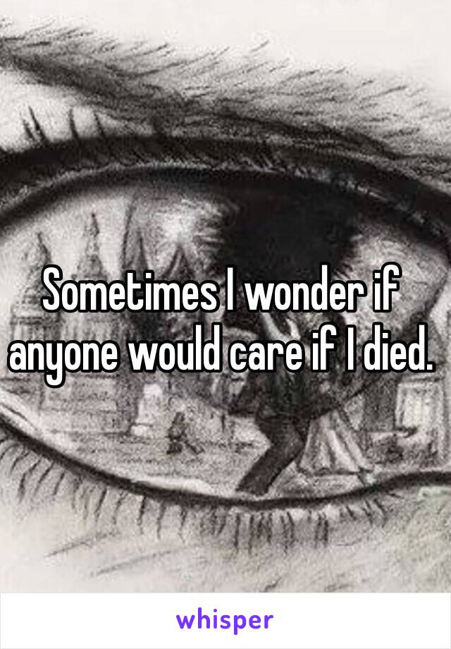 Sometimes I wonder if anyone would care if I died. 