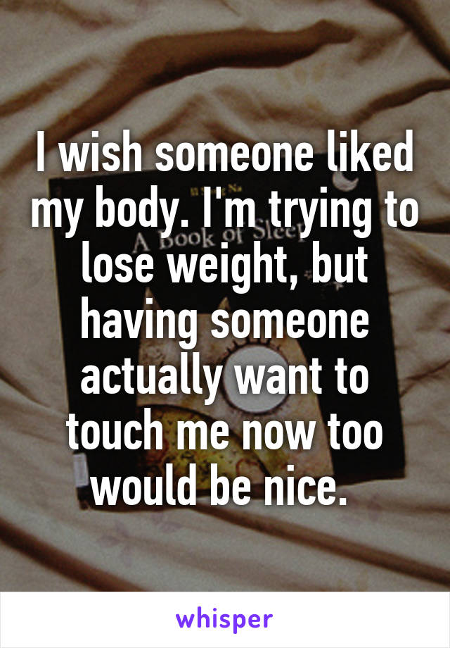 I wish someone liked my body. I'm trying to lose weight, but having someone actually want to touch me now too would be nice. 