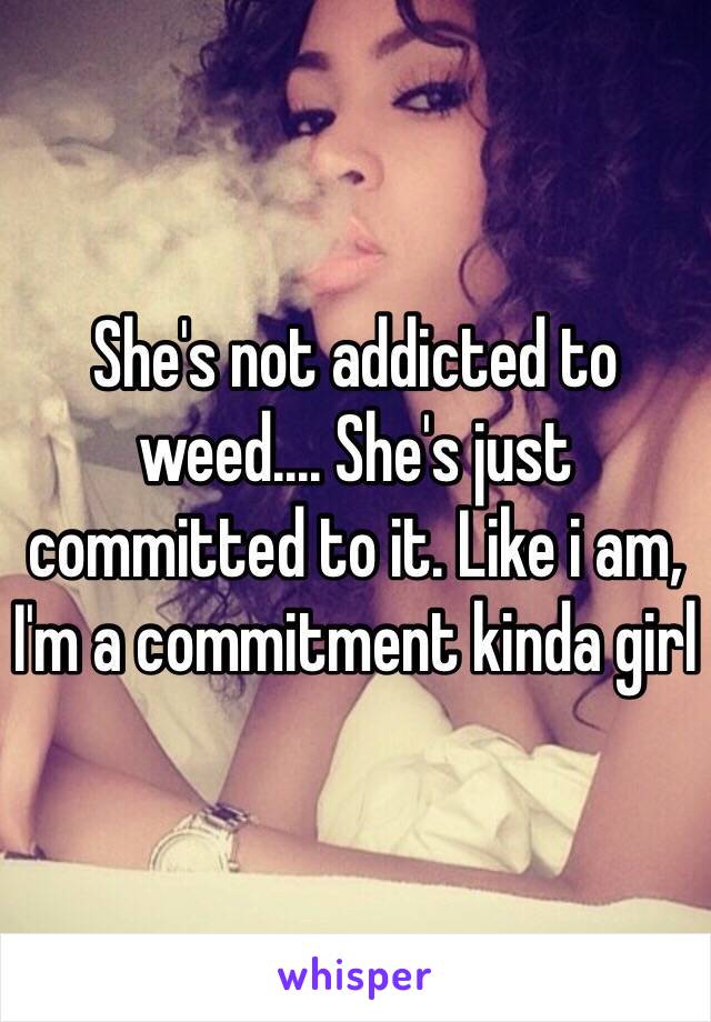 She's not addicted to weed.... She's just committed to it. Like i am, I'm a commitment kinda girl