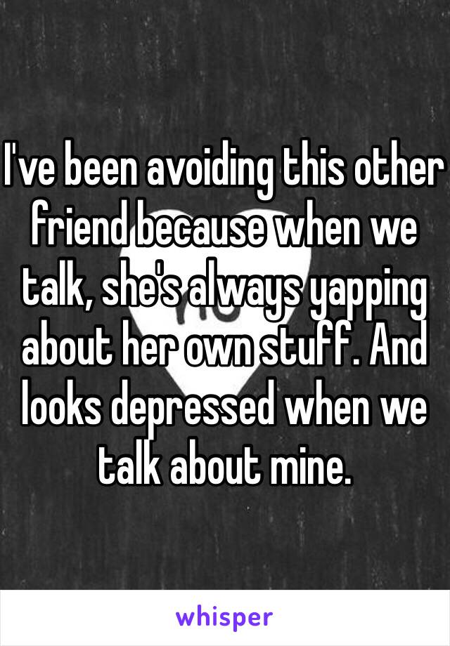 I've been avoiding this other friend because when we talk, she's always yapping about her own stuff. And looks depressed when we talk about mine. 