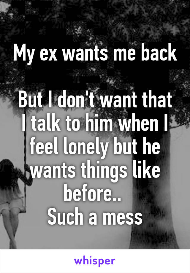 My ex wants me back 
But I don't want that
I talk to him when I feel lonely but he wants things like before.. 
Such a mess