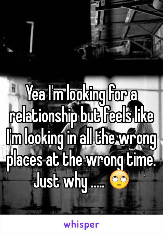 Yea I'm looking for a relationship but feels like I'm looking in all the wrong places at the wrong time. Just why ..... 🙄