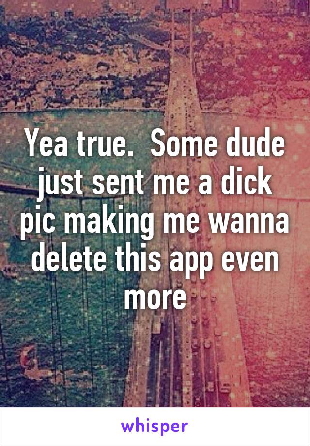 Yea true.  Some dude just sent me a dick pic making me wanna delete this app even more