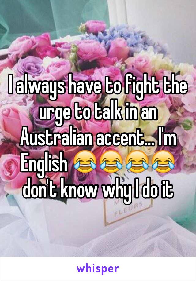 I always have to fight the urge to talk in an Australian accent… I'm English 😂😂😂😂 don't know why I do it