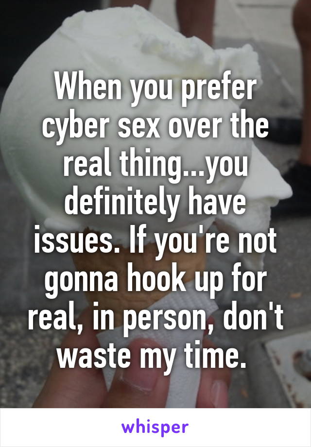 When you prefer cyber sex over the real thing...you definitely have issues. If you're not gonna hook up for real, in person, don't waste my time. 