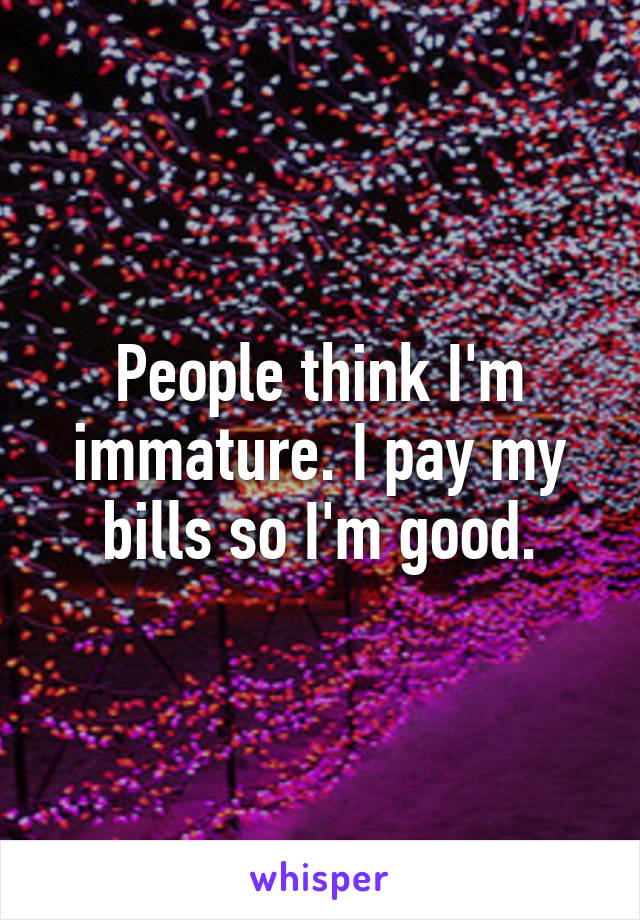 People think I'm immature. I pay my bills so I'm good.