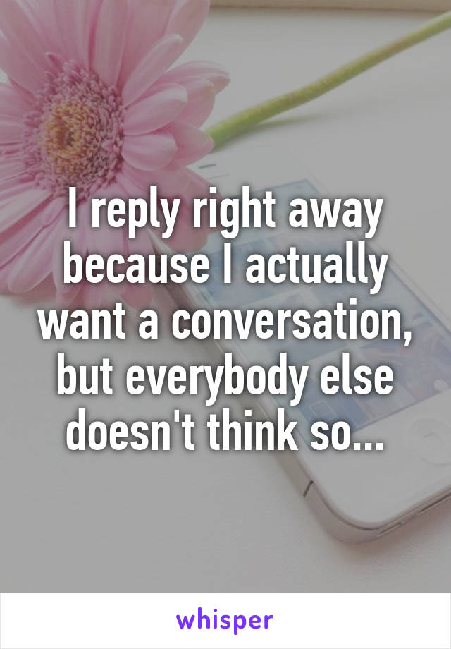 I reply right away because I actually want a conversation, but everybody else doesn't think so...