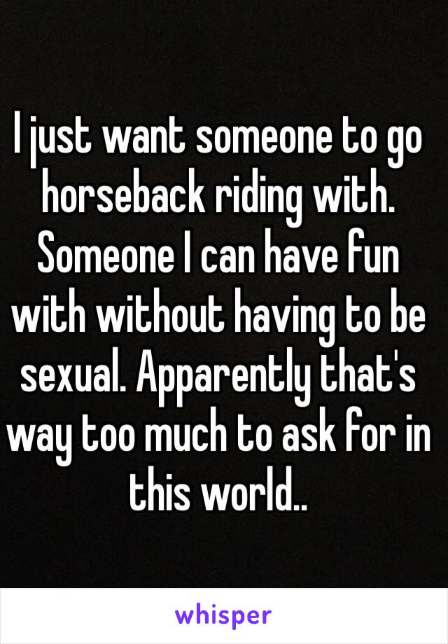 I just want someone to go horseback riding with. Someone I can have fun with without having to be sexual. Apparently that's way too much to ask for in this world..