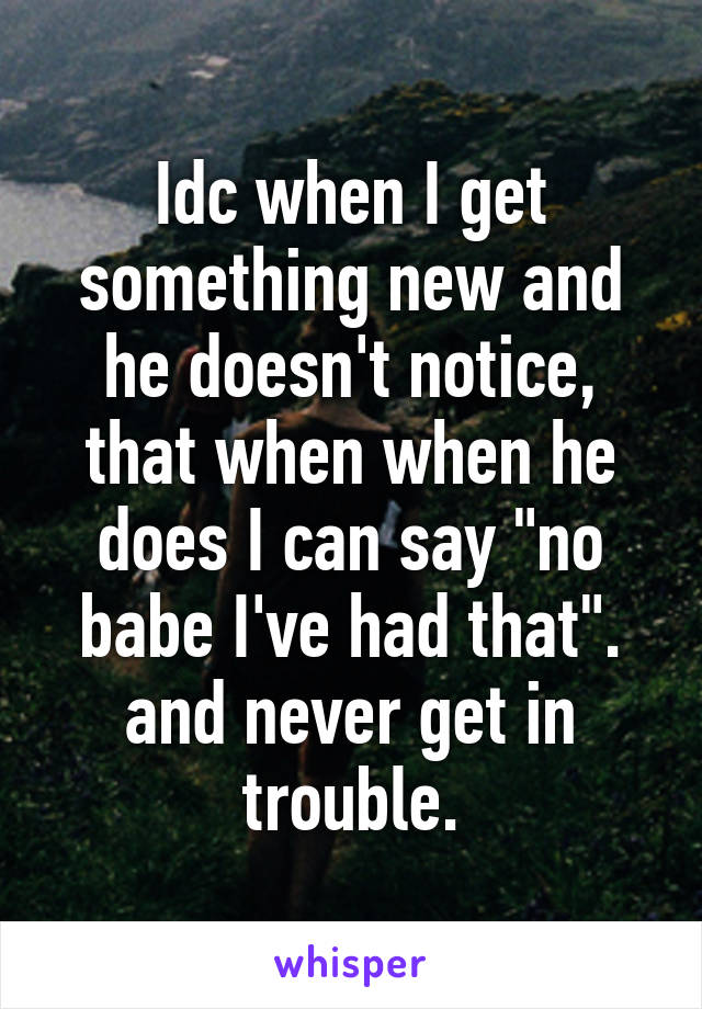 Idc when I get something new and he doesn't notice,
that when when he does I can say "no babe I've had that". and never get in trouble.