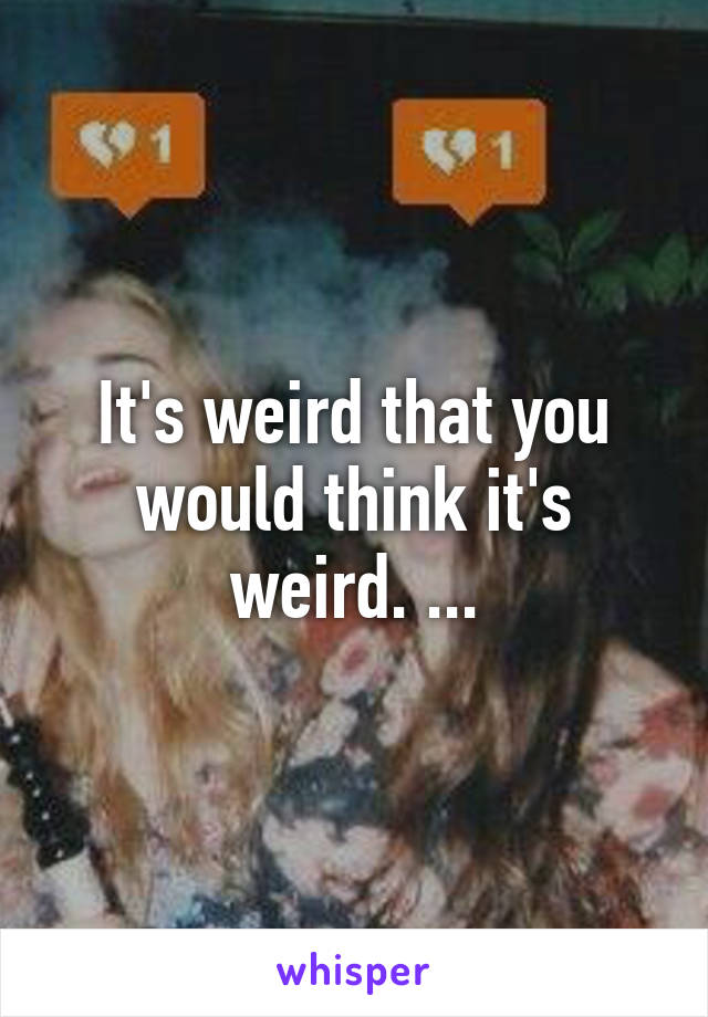 It's weird that you would think it's weird. ...