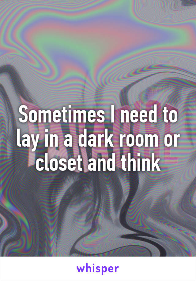 Sometimes I need to lay in a dark room or closet and think