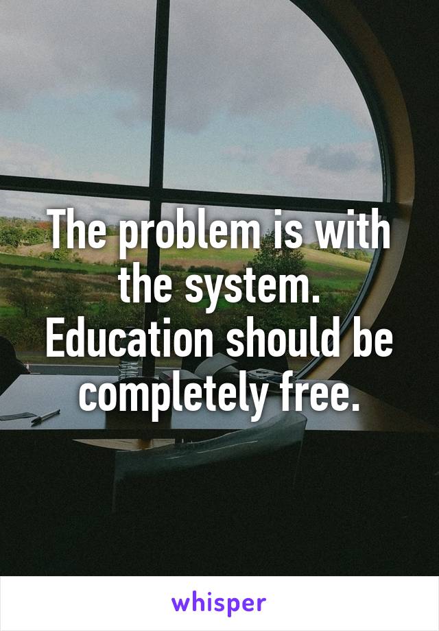 The problem is with the system. Education should be completely free.