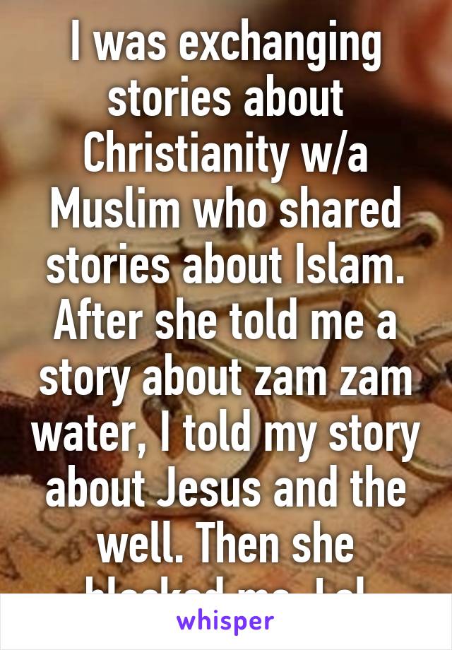 I was exchanging stories about Christianity w/a Muslim who shared stories about Islam. After she told me a story about zam zam water, I told my story about Jesus and the well. Then she blocked me. Lol