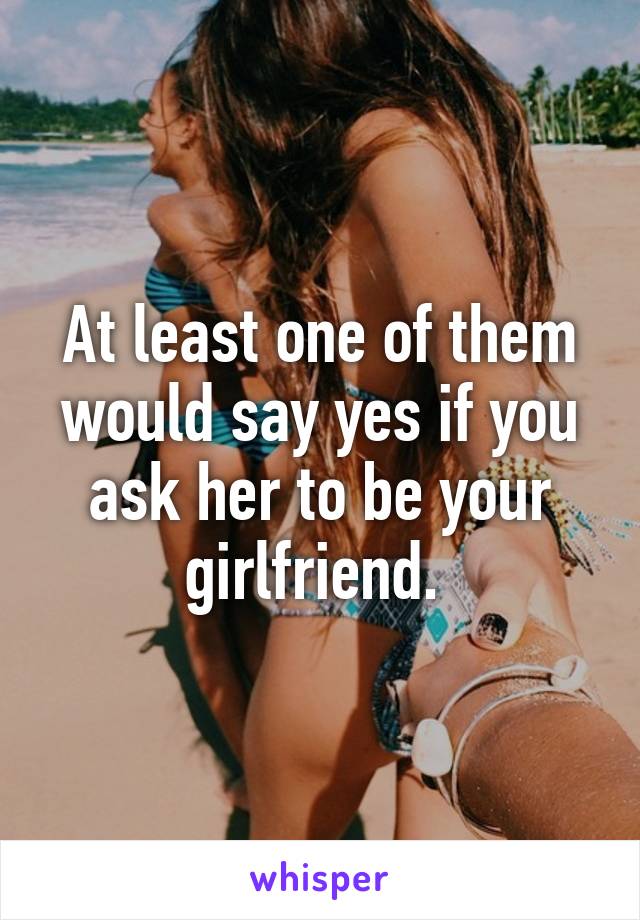 At least one of them would say yes if you ask her to be your girlfriend. 