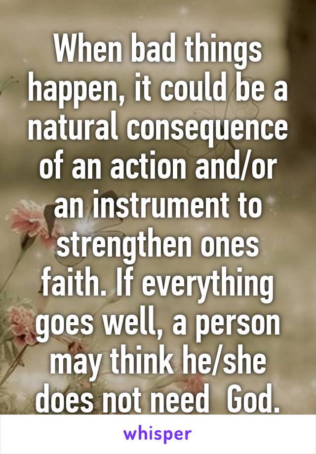 When bad things happen, it could be a natural consequence of an action and/or an instrument to strengthen ones faith. If everything goes well, a person may think he/she does not need  God.