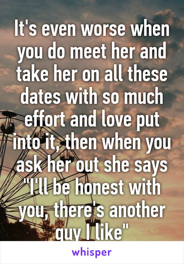 It's even worse when you do meet her and take her on all these dates with so much effort and love put into it, then when you ask her out she says "I'll be honest with you, there's another guy I like"